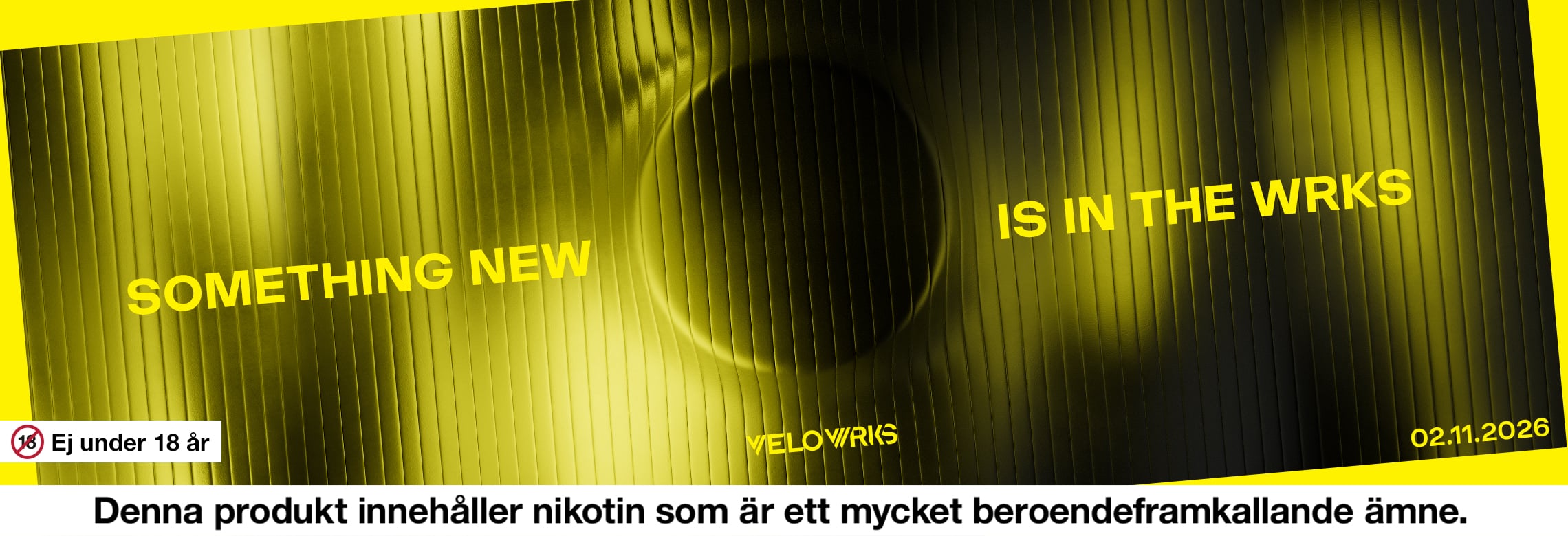 VELO wrks. Something new is in the wrks. Velo Wrks. 02.11.2026. Ej under 18 år. Denna produkt innehåller nikotin som är ett mycket beroendeframkallande ämne. 